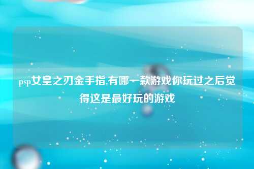 psp女皇之刃金手指,有哪一款游戏你玩过之后觉得这是最好玩的游戏