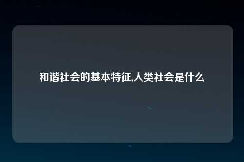 和谐社会的基本特征,人类社会是什么