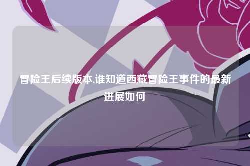 冒险王后续版本,谁知道西藏冒险王事件的最新进展如何