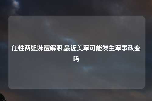 任性两姐妹遭解职,最近美军可能发生军事政变吗