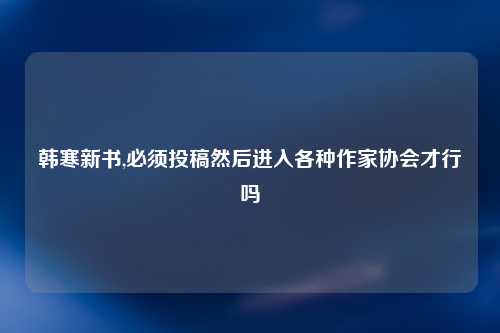 韩寒新书,必须投稿然后进入各种作家协会才行吗