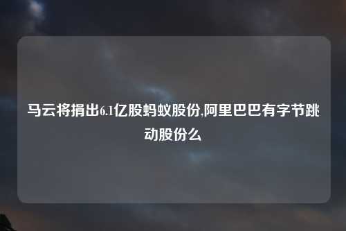 马云将捐出6.1亿股蚂蚁股份,阿里巴巴有字节跳动股份么