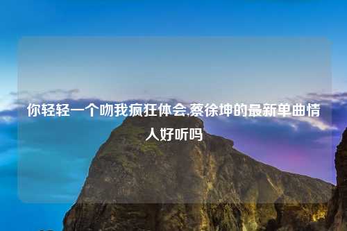 你轻轻一个吻我疯狂体会,蔡徐坤的最新单曲情人好听吗