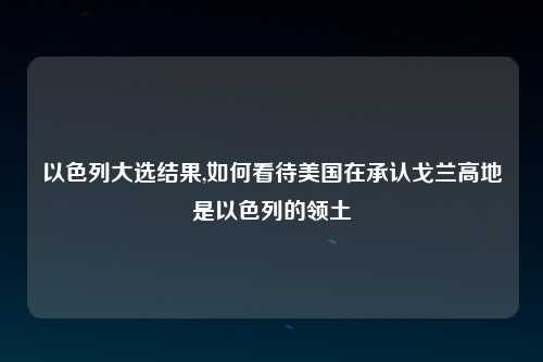 以色列大选结果,如何看待美国在承认戈兰高地是以色列的领土