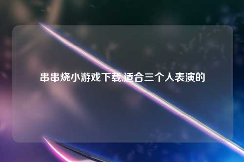 串串烧小游戏下载,适合三个人表演的