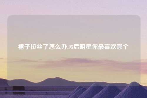 裙子拉丝了怎么办,95后明星你最喜欢哪个