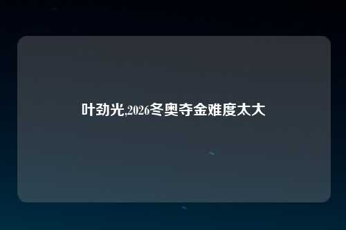 叶劲光,2026冬奥夺金难度太大