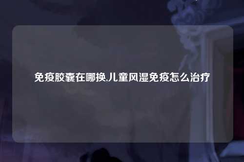 免疫胶囊在哪换,儿童风湿免疫怎么治疗