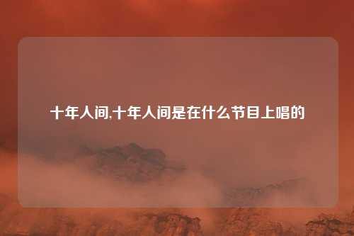 十年人间,十年人间是在什么节目上唱的