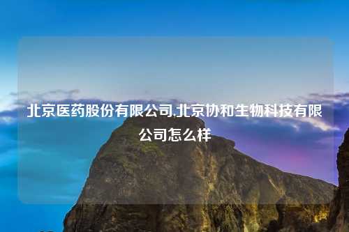 北京医药股份有限公司,北京协和生物科技有限公司怎么样