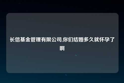 长信基金管理有限公司,你们结婚多久就怀孕了啊