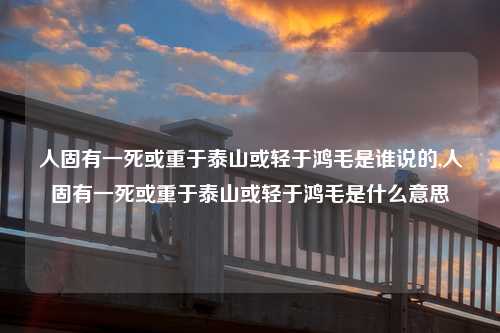 人固有一死或重于泰山或轻于鸿毛是谁说的,人固有一死或重于泰山或轻于鸿毛是什么意思