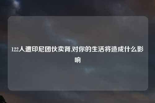 122人遭印尼团伙卖肾,对你的生活将造成什么影响