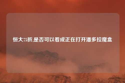 恒大75折,是否可以看成正在打开潘多拉魔盒