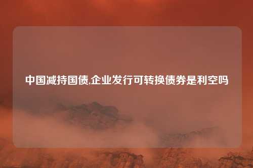 中国减持国债,企业发行可转换债券是利空吗