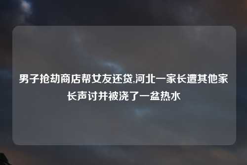 男子抢劫商店帮女友还贷,河北一家长遭其他家长声讨并被浇了一盆热水