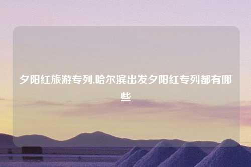 夕阳红旅游专列,哈尔滨出发夕阳红专列都有哪些