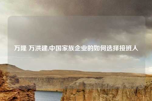 万隆 万洪建,中国家族企业的如何选择接班人
