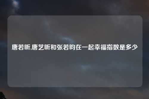 唐若昕,唐艺昕和张若昀在一起幸福指数是多少