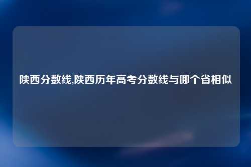 陕西分数线,陕西历年高考分数线与哪个省相似