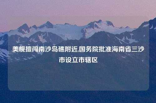 美舰擅闯南沙岛礁附近,国务院批准海南省三沙市设立市辖区