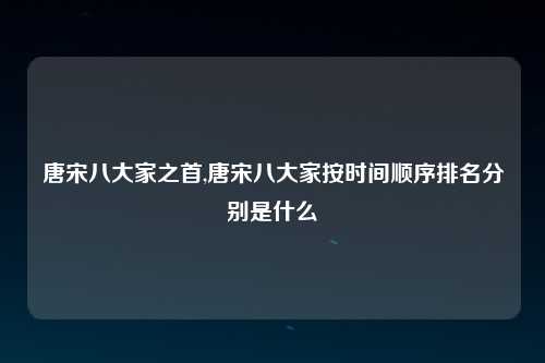 唐宋八大家之首,唐宋八大家按时间顺序排名分别是什么