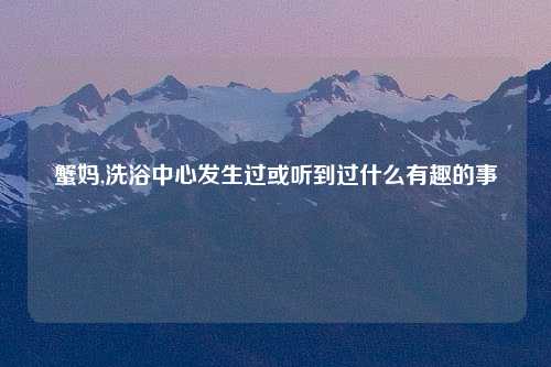 蟹妈,洗浴中心发生过或听到过什么有趣的事