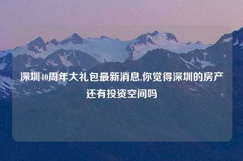 深圳40周年大礼包最新消息,你觉得深圳的房产还有投资空间吗