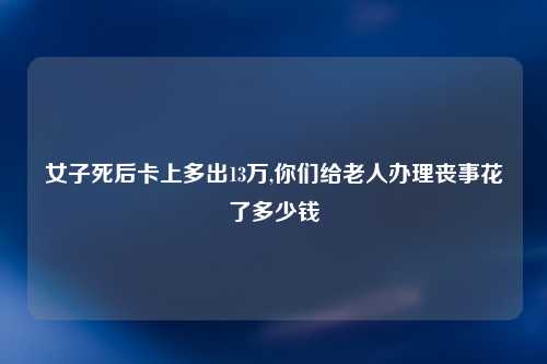女子死后卡上多出13万,你们给老人办理丧事花了多少钱