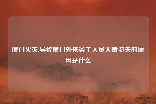 厦门火灾,导致厦门外来务工人员大量流失的原因是什么