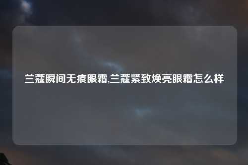兰蔻瞬间无痕眼霜,兰蔻紧致焕亮眼霜怎么样