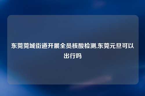 东莞莞城街道开展全员核酸检测,东莞元旦可以出行吗