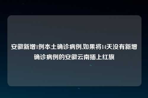 安徽新增1例本土确诊病例,如果将14天没有新增确诊病例的安徽云南插上红旗
