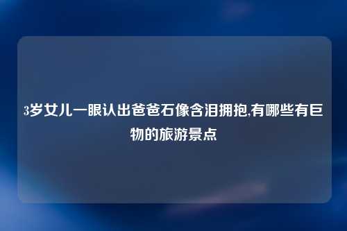 3岁女儿一眼认出爸爸石像含泪拥抱,有哪些有巨物的旅游景点