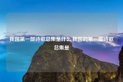我国第一部诗歌总集是什么,我国的第一部诗歌总集是
