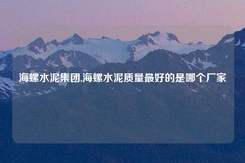 海螺水泥集团,海螺水泥质量最好的是哪个厂家