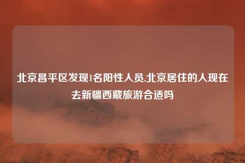 北京昌平区发现1名阳性人员,北京居住的人现在去新疆西藏旅游合适吗