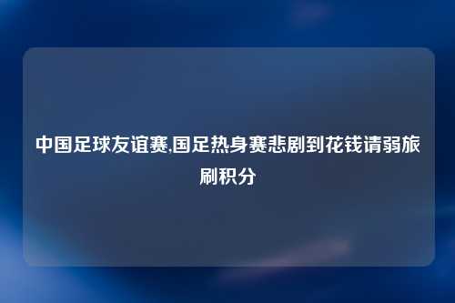中国足球友谊赛,国足热身赛悲剧到花钱请弱旅刷积分