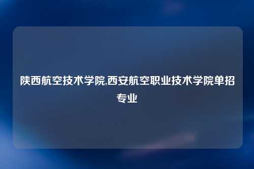 陕西航空技术学院,西安航空职业技术学院单招专业