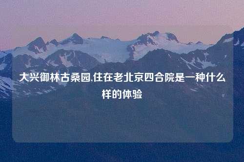 大兴御林古桑园,住在老北京四合院是一种什么样的体验