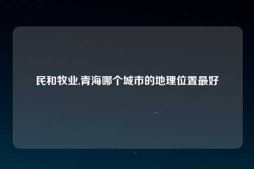 民和牧业,青海哪个城市的地理位置最好