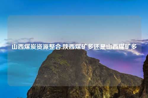 山西煤炭资源整合,陕西煤矿多还是山西煤矿多