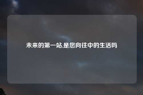未来的第一站,是您向往中的生活吗