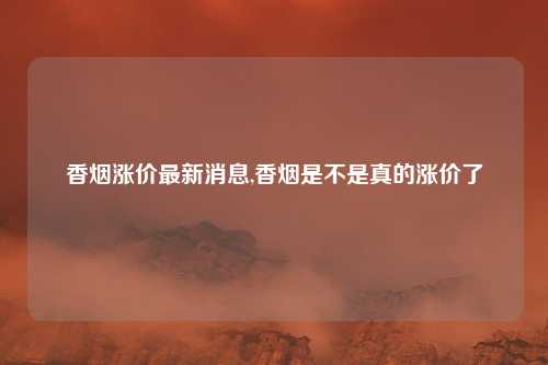 香烟涨价最新消息,香烟是不是真的涨价了