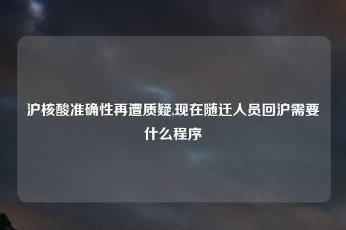 沪核酸准确性再遭质疑,现在随迁人员回沪需要什么程序
