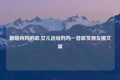 献给阿妈的歌,女儿送给妈妈一首歌发朋友圈文案