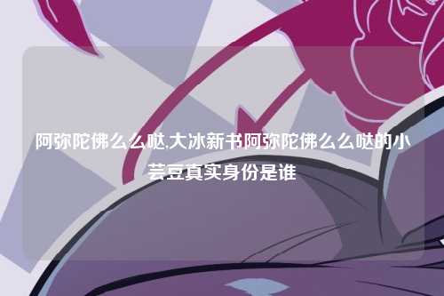 阿弥陀佛么么哒,大冰新书阿弥陀佛么么哒的小芸豆真实身份是谁