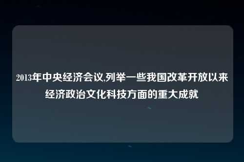 2013年中央经济会议,列举一些我国改革开放以来经济政治文化科技方面的重大成就