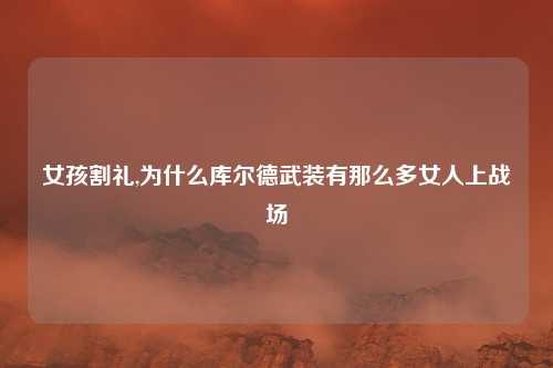女孩割礼,为什么库尔德武装有那么多女人上战场