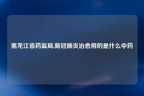 黑龙江省药监局,新冠肺炎治愈用的是什么中药